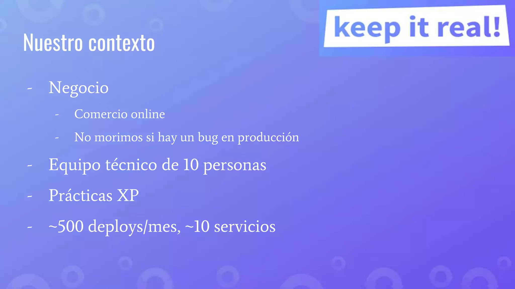 Nuestro contexto
- Negocio
- Comercio online
- No morimos si hay un bug en producción
- Equipo técnico de 10 personas
- Prácticas XP
- ~500 deploys/mes, ~10 servicios
 