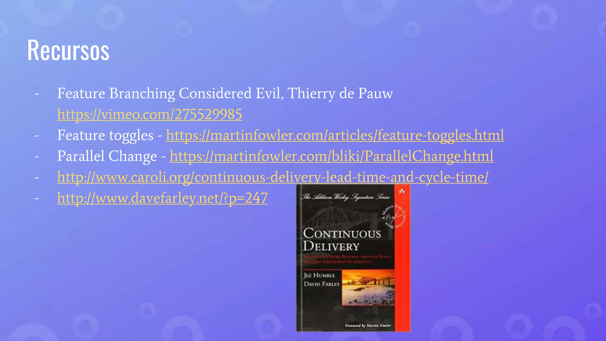 Recursos
- Feature Branching Considered Evil, Thierry de Pauw
https://vimeo.com/275529985
- Feature toggles - https://martinfowler.com/articles/feature-toggles.html
- Parallel Change - https://martinfowler.com/bliki/ParallelChange.html
- http://www.caroli.org/continuous-delivery-lead-time-and-cycle-time/
- http://www.davefarley.net/?p=247
 