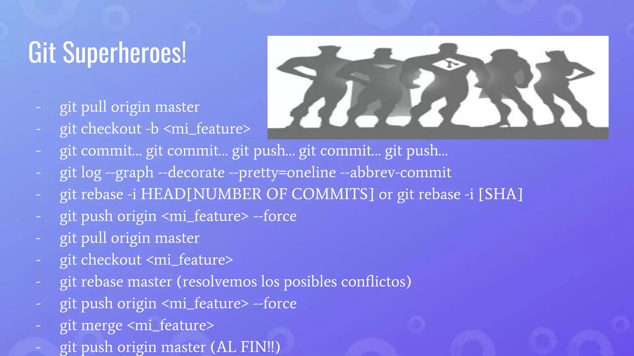 Git Superheroes!
- git pull origin master
- git checkout -b <mi_feature>
- git commit… git commit… git push… git commit… git push…
- git log --graph --decorate --pretty=oneline --abbrev-commit
- git rebase -i HEAD[NUMBER OF COMMITS] or git rebase -i [SHA]
- git push origin <mi_feature> --force
- git pull origin master
- git checkout <mi_feature>
- git rebase master (resolvemos los posibles conflictos)
- git push origin <mi_feature> --force
- git merge <mi_feature>
- git push origin master (AL FIN!!)
 