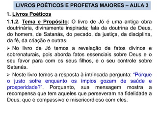 LIVROS POÉTICOS E PROFETAS MAIORES – AULA 3
1. Livros Poéticos
1.1.2. Tema e Propósito: O livro de Jó é uma antiga obra
doutrinária, divinamente inspirada; fala da doutrina de Deus,
do homem, de Satanás, do pecado, da justiça, da disciplina,
da fé, da criação e outras.
 No livro de Jó temos a revelação de fatos divinos e
sobrenaturais, pois aborda fatos essenciais sobre Deus e o
seu favor para com os seus filhos, e o seu controle sobre
Satanás.
 Neste livro temos a resposta à intrincada pergunta: “Porque
o justo sofre enquanto os ímpios gozam de saúde e
prosperidade?”. Porquanto, sua mensagem mostra a
recompensa que tem aqueles que perseveram na fidelidade a
Deus, que é compassivo e misericordioso com eles.
 