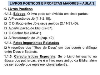 LIVROS POÉTICOS E PROFETAS MAIORES – AULA 3
1. Livros Poéticos
1.1.3. Esboço: O livro pode ser dividido em cinco partes:
 A Provação de Jó (1.1-2.10).
 O Diálogo entre Jó e seus amigos (2.11-31.40).
 A participação de Eliú (32-37).
 O Senhor fala (38-41).
 A Restauração de Jó (cap. 42).
1.1.4. Fatos Importantes Relatados
 A reuniões dos “filhos de Deus” em que ocorre o diálogo
entre Deus e Satanás.
1.1.5. Características Especiais: Se o Livro foi escrito na
época dos patriarcas, ele é o livro mais antigo da Bíblia, além
de ser aquele que mais menciona satanás.
 