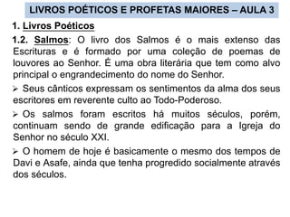 LIVROS POÉTICOS E PROFETAS MAIORES – AULA 3
1. Livros Poéticos
1.2. Salmos: O livro dos Salmos é o mais extenso das
Escrituras e é formado por uma coleção de poemas de
louvores ao Senhor. É uma obra literária que tem como alvo
principal o engrandecimento do nome do Senhor.
 Seus cânticos expressam os sentimentos da alma dos seus
escritores em reverente culto ao Todo-Poderoso.
 Os salmos foram escritos há muitos séculos, porém,
continuam sendo de grande edificação para a Igreja do
Senhor no século XXI.
 O homem de hoje é basicamente o mesmo dos tempos de
Davi e Asafe, ainda que tenha progredido socialmente através
dos séculos.
 