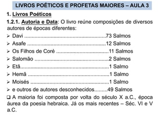 LIVROS POÉTICOS E PROFETAS MAIORES – AULA 3
1. Livros Poéticos
1.2.1. Autoria e Data: O livro reúne composições de diversos
autores de épocas diferentes:
 Davi ........................................................73 Salmos
 Asafe ......................................................12 Salmos
 Os Filhos de Coré ....................................11 Salmos
 Salomão ...................................................2 Salmos
 Etã.............................................................1 Salmo
 Hemã ........................................................1 Salmo
 Moisés ......................................................1 Salmo
 e outros de autores desconhecidos.........49 Salmos
 A maioria foi composta por volta do século X a.C., época
áurea da poesia hebraica. Já os mais recentes – Séc. VI e V
a.C.
 