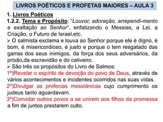 LIVROS POÉTICOS E PROFETAS MAIORES – AULA 3
1. Livros Poéticos
1.2.2. Tema e Propósito: “Louvor, adoração, arrependi-mento
e exaltação ao Senhor”, enfatizando o Messias, a Lei, a
Criação, o Futuro de Israel,etc.
 O salmista exclama e louva ao Senhor porque ele é digno, é
bom, é misericordioso, é justo e porque o tem resgatado das
garras dos seus inimigos, da força dos seus adversários, da
prisão,da escravidão e do cativeiro.
 São três os propósitos do Livro de Salmos:
1º)Revelar o espírito de devoção do povo de Deus, através de
vários acontecimentos e incidentes ocorridos nas suas vidas.
2º)Divulgar as profecias messiânicas cujo cumprimento os
judeus tanto aguardavam.
3º)Convidar outros povos a se unirem aos filhos da promessa
a fim de juntos prestarem culto.
 
