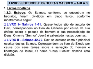 LIVROS POÉTICOS E PROFETAS MAIORES – AULA 3
1. Livros Poéticos
1.2.3. Esboço: Os Salmos, conforme se encontram no
hebraico, foram divididos em cinco livros, conforme
mostramos a seguir:
 LIVRO I– Salmos 1-41. Quase todos são de autoria de
Davi, correspondem ao livro de Gênesis por causa de sua
ênfase sobre o pecado do homem e sua necessidade de
Deus. O nome “Senhor” Jeová é salientado nestes poemas.
 LIVRO II – Salmos 42-72. Davi se destaca como o principal
escritor destes Salmos. Correspondem ao livro de Êxodo por
causa dos seus temas sobre a salvação do homem e
libertação de Israel. O nome “Deus Elohim” domina esta
divisão.
 