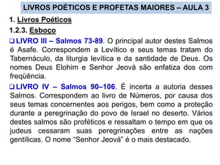LIVROS POÉTICOS E PROFETAS MAIORES – AULA 3
1. Livros Poéticos
1.2.3. Esboço
 LIVRO III – Salmos 73-89. O principal autor destes Salmos
é Asafe. Correspondem a Levítico e seus temas tratam do
Tabernáculo, da liturgia levítica e da santidade de Deus. Os
nomes Deus Elohim e Senhor Jeová são enfatiza dos com
freqüência.
 LIVRO IV – Salmos 90–106. É incerta a autoria desses
Salmos. Correspondem ao livro de Números, por causa dos
seus temas concernentes aos perigos, bem como a proteção
durante a peregrinação do povo de Israel no deserto. Vários
destes salmos são proféticos e ressaltam o tempo em que os
judeus cessaram suas peregrinações entre as nações
gentílicas. O nome “Senhor Jeová” é o mais destacado.
 