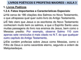 LIVROS POÉTICOS E PROFETAS MAIORES – AULA 3
1. Livros Poéticos
1.2.4. Fatos Importantes e Características Especiais:
 Há cerca de 186 citações dos Salmos no Novo Testamento,
o que ultrapassa qual quer outro livro do Antigo Testamento.
 É fato claro que Jesus e os escritores do Novo Testamento
conheciam muito bem os salmos, e que o Espírito Santo usou
muitas passagens do livro nos ensinos de Jesus, bem como o
Messias predito: Por exemplo, observe Salmo 110 com
apenas sete versículos é mais citado no N.T. do que qualquer
outro capítulo do Antigo Testamento.
 Ele contém profecias sobre Jesus como Messias, como o
Filho de Deus e como sacerdote eterno, segundo a ordem de
Melquisedeque.
 