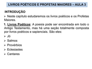 LIVROS POÉTICOS E PROFETAS MAIORES – AULA 3
INTRODUÇÃO
 Neste capítulo estudaremos os livros poéticos e os Profetas
Maiores.
1. Livros Poéticos: A poesia pode ser encontrada em todo o
Antigo Testamento, mas há uma seção totalmente composta
por livros poéticos e sapienciais. São eles:
 Jó
 Salmos
 Provérbios
 Eclesiastes
 Cantares
 