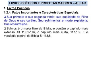 LIVROS POÉTICOS E PROFETAS MAIORES – AULA 3
1. Livros Poéticos
1.2.4. Fatos Importantes e Características Especiais:
 Sua primeira e sua segunda vinda; sua qualidade de Filho
de Deus e seu caráter; Seu sofrimentos e morte expiatória;
Sua ressurreição.
 Salmos é o maior livro da Bíblia, e contém o capítulo mais
extenso, Sl 119.1-176, o capítulo mais curto, 117.1,2. E o
versículo central da Bíblia Sl 118.8.
 