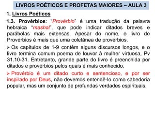 LIVROS POÉTICOS E PROFETAS MAIORES – AULA 3
1. Livros Poéticos
1.3. Provérbios: “Provérbio” é uma tradução da palavra
hebraica “mashal”, que pode indicar ditados breves e
parábolas mais extensas. Apesar do nome, o livro de
Provérbios é mais que uma coletânea de provérbios.
 Os capítulos de 1-9 contêm alguns discursos longos, e o
livro termina comum poema de louvor à mulher virtuosa, Pv
31.10-31. Entretanto, grande parte do livro é preenchida por
ditados e provérbios pelos quais é mais conhecido.
 Provérbio é um ditado curto e sentencioso, e por ser
inspirado por Deus, não devemos entendê-lo como sabedoria
popular, mas um conjunto de profundas verdades espirituais.
 