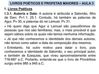 LIVROS POÉTICOS E PROFETAS MAIORES – AULA 3
1. Livros Poéticos
1.3.1. Autoria e Data: A autoria é atribuída a Salomão, filho
de Davi, Pv1.1; 25.1. Contudo, há também as palavras de
Agur, Pv 30, e palavras do rei Lemuel, Pv 31.
 Há quem diga que Agur e Lemuel são pseudônimos de
pessoas que nos são familiares; mas, o mais provável é que
sejam sábios sobre os quais não temos nenhuma informação.
 Já que não conhecemos a identidade dos demais autores,
não temos como saber a data da composição dos mesmos.
 Entretanto, há outro motivo para datar o livro, pois
conhecemos a identidade de Salomão, o seu principal autor,
e também de Ezequias, que viveu aproximadamente entre
716-687 a.C. Portanto, entende-se que o livro de Provérbios
surgiu entre 985 a 945 a.C.
 