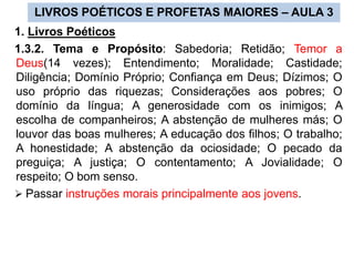 LIVROS POÉTICOS E PROFETAS MAIORES – AULA 3
1. Livros Poéticos
1.3.2. Tema e Propósito: Sabedoria; Retidão; Temor a
Deus(14 vezes); Entendimento; Moralidade; Castidade;
Diligência; Domínio Próprio; Confiança em Deus; Dízimos; O
uso próprio das riquezas; Considerações aos pobres; O
domínio da língua; A generosidade com os inimigos; A
escolha de companheiros; A abstenção de mulheres más; O
louvor das boas mulheres; A educação dos filhos; O trabalho;
A honestidade; A abstenção da ociosidade; O pecado da
preguiça; A justiça; O contentamento; A Jovialidade; O
respeito; O bom senso.
 Passar instruções morais principalmente aos jovens.
 