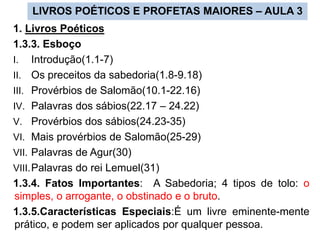 LIVROS POÉTICOS E PROFETAS MAIORES – AULA 3
1. Livros Poéticos
1.3.3. Esboço
I. Introdução(1.1-7)
II. Os preceitos da sabedoria(1.8-9.18)
III. Provérbios de Salomão(10.1-22.16)
IV. Palavras dos sábios(22.17 – 24.22)
V. Provérbios dos sábios(24.23-35)
VI. Mais provérbios de Salomão(25-29)
VII. Palavras de Agur(30)
VIII.Palavras do rei Lemuel(31)
1.3.4. Fatos Importantes: A Sabedoria; 4 tipos de tolo: o
simples, o arrogante, o obstinado e o bruto.
1.3.5.Características Especiais:É um livre eminente-mente
prático, e podem ser aplicados por qualquer pessoa.
 