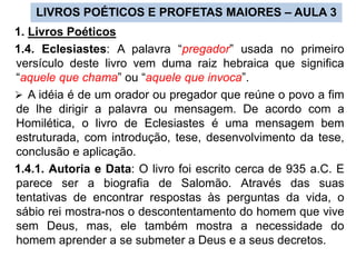 LIVROS POÉTICOS E PROFETAS MAIORES – AULA 3
1. Livros Poéticos
1.4. Eclesiastes: A palavra “pregador” usada no primeiro
versículo deste livro vem duma raiz hebraica que significa
“aquele que chama” ou “aquele que invoca”.
 A idéia é de um orador ou pregador que reúne o povo a fim
de lhe dirigir a palavra ou mensagem. De acordo com a
Homilética, o livro de Eclesiastes é uma mensagem bem
estruturada, com introdução, tese, desenvolvimento da tese,
conclusão e aplicação.
1.4.1. Autoria e Data: O livro foi escrito cerca de 935 a.C. E
parece ser a biografia de Salomão. Através das suas
tentativas de encontrar respostas às perguntas da vida, o
sábio rei mostra-nos o descontentamento do homem que vive
sem Deus, mas, ele também mostra a necessidade do
homem aprender a se submeter a Deus e a seus decretos.
 