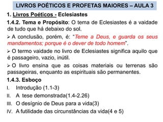 LIVROS POÉTICOS E PROFETAS MAIORES – AULA 3
1. Livros Poéticos - Eclesiastes
1.4.2. Tema e Propósito: O tema de Eclesiastes é a vaidade
de tudo que há debaixo do sol.
 A conclusão, porém, é: “Teme a Deus, e guarda os seus
mandamentos; porque é o dever de todo homem”.
 O termo vaidade no livro de Eclesiastes significa aquilo que
é passageiro, vazio, inútil.
 O livro ensina que as coisas materiais ou terrenas são
passageiras, enquanto as espirituais são permanentes.
1.4.3. Esboço
I. Introdução (1.1-3)
II. A tese demonstrada(1.4-2.26)
III. O desígnio de Deus para a vida(3)
IV. A futilidade das circunstâncias da vida(4 e 5)
 