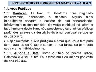 LIVROS POÉTICOS E PROFETAS MAIORES – AULA 3
1. Livros Poéticos
1.5. Cantares: O livro de Cantares tem originado
controvérsias, discussões e debates. Alguns mais
imprudentes chegam a duvidar da sua canonicidade.
Infelizmente muitos por falta de visão espiritual só vêem o
lado humano deste livro, não percebendo os ensinos bíblicos
profundos através da descrição do amor conjugal de que se
ocupa o livro.
 Espiritualmente o livro prefigura o amor que Deus tem para
com Israel ou de Cristo para com a sua Igreja, ou para com
cada crente individualmente.
1.5.1. Autoria e Data: Como o título do poema indica,
Salomão é o seu autor. Foi escrito mais ou menos por volta
do ano 960 a.C.
 