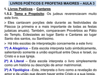 LIVROS POÉTICOS E PROFETAS MAIORES – AULA 3
1. Livros Poéticos - Cantares
1.5.2. Tema e Propósito: Os judeus reverenciavam muito
este livro.
 Eles cantavam porções dele durante as festividades da
Páscoa (a primeira e a mais importante de todas as festas
judaicas anuais). Também, comparavam Provérbios ao Pátio
do Templo, Eclesiastes ao lugar Santo e Cantares ao lugar
Santo dos santos, ou Santíssimo.
 Há três escolas de interpretação concernente a este livro:
1ª) A Alegórica – Esta escola interpreta tudo simbolicamente,
salientando somente a união espiritual entre Deus e Israel, ou
Cristo e a sua Igreja.
2ª) A Literal – Esta escola interpreta o livro simplesmente
como um história ou descrição de amor matrimonial.
3ª) A Tipológica –Esta, interpreta o livro como a revelação do
 
