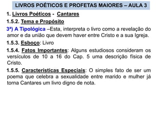 LIVROS POÉTICOS E PROFETAS MAIORES – AULA 3
1. Livros Poéticos - Cantares
1.5.2. Tema e Propósito
3ª) A Tipológica –Esta, interpreta o livro como a revelação do
amor e da união que devem haver entre Cristo e a sua Igreja.
1.5.3. Esboço: Livro
1.5.4. Fatos Importantes: Alguns estudiosos consideram os
versículos de 10 a 16 do Cap. 5 uma descrição física de
Cristo.
1.5.5. Características Especiais: O simples fato de ser um
poema que celebra a sexualidade entre marido e mulher já
torna Cantares um livro digno de nota.
 