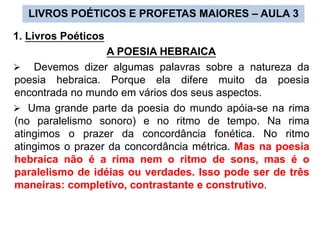 1. Livros Poéticos
A POESIA HEBRAICA
 Devemos dizer algumas palavras sobre a natureza da
poesia hebraica. Porque ela difere muito da poesia
encontrada no mundo em vários dos seus aspectos.
 Uma grande parte da poesia do mundo apóia-se na rima
(no paralelismo sonoro) e no ritmo de tempo. Na rima
atingimos o prazer da concordância fonética. No ritmo
atingimos o prazer da concordância métrica. Mas na poesia
hebraica não é a rima nem o ritmo de sons, mas é o
paralelismo de idéias ou verdades. Isso pode ser de três
maneiras: completivo, contrastante e construtivo.
LIVROS POÉTICOS E PROFETAS MAIORES – AULA 3
 