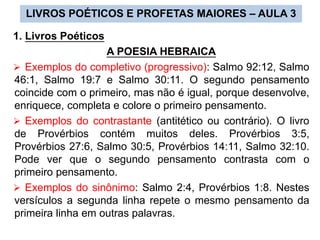 1. Livros Poéticos
A POESIA HEBRAICA
 Exemplos do completivo (progressivo): Salmo 92:12, Salmo
46:1, Salmo 19:7 e Salmo 30:11. O segundo pensamento
coincide com o primeiro, mas não é igual, porque desenvolve,
enriquece, completa e colore o primeiro pensamento.
 Exemplos do contrastante (antitético ou contrário). O livro
de Provérbios contém muitos deles. Provérbios 3:5,
Provérbios 27:6, Salmo 30:5, Provérbios 14:11, Salmo 32:10.
Pode ver que o segundo pensamento contrasta com o
primeiro pensamento.
 Exemplos do sinônimo: Salmo 2:4, Provérbios 1:8. Nestes
versículos a segunda linha repete o mesmo pensamento da
primeira linha em outras palavras.
LIVROS POÉTICOS E PROFETAS MAIORES – AULA 3
 