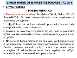 1. Livros Poéticos
A POESIA HEBRAICA
 Exemplos do construtivo: Provérbios 30:17, Salmo 21:1-2,
Salmo20:7-8. O belo desenvolvimento dos versículos é
facilmente perceptível.
1.1. Jó: O livro de Jó é considerado por muitos a mais bela
obra poética de todos os tempos.
 Através da dolorosa experiência de Jó, ricas e profundas
lições nos são ensinadas sobre o sofrimento dos justos e seu
propósito.
 Na série de lições extraídas do seu livro, verificaremos que
é perfeitamente possível ao crente permanecer adorando ao
Senhor, mesmo estando sob o calor das mais duras
provações. A adoração se torna uma espécie de refúgio
através da qual recebe refrigério para a alma.
LIVROS POÉTICOS E PROFETAS MAIORES – AULA 3
 