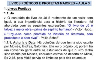 1. Livros Poéticos
1.1. Jó
 O conteúdo do livro de Jó é realmente de um valor sem
igual, a sua importância para a história da literatura, foi
abordada com as seguintes expressões: “O livro de Jó é
talvez a maior obra - prima do espírito humano” - Victor Hugo.
 “Ergue-se como pirâmide na história da literatura, sem
precedente e sem rival” - Philip Schaff
1.1.1. Autoria e Data: Há opiniões de que tenha sido escrito
por Moisés, Esdras, Salomão, Eliú ou o próprio Jó; porém há
um consenso geral entre os estudiosos de que o livro tenha
sido escrito por Moisés, enquanto esteve no deserto de Midiã,
Ex 2.15, pois Midiã servia de limite ao país dos edumeus;
LIVROS POÉTICOS E PROFETAS MAIORES – AULA 3
 