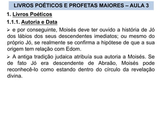 LIVROS POÉTICOS E PROFETAS MAIORES – AULA 3
1. Livros Poéticos
1.1.1. Autoria e Data
 e por conseguinte, Moisés deve ter ouvido a história de Jó
dos lábios dos seus descendentes imediatos; ou mesmo do
próprio Jó, se realmente se confirma a hipótese de que a sua
origem tem relação com Edom.
 A antiga tradição judaica atribuía sua autoria a Moisés. Se
de fato Jó era descendente de Abraão, Moisés pode
reconhecê-lo como estando dentro do círculo da revelação
divina.
 