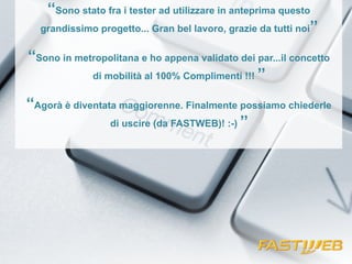‘‘Sono stato fra i tester ad utilizzare in anteprima questo 
grandissimo progetto... Gran bel lavoro, grazie da tutti noi’’ 
‘‘Sono in metropolitana e ho appena validato dei par...il concetto 
di mobilità al 100% Complimenti !!! ’’ 
‘‘Agorà è diventata maggiorenne. Finalmente possiamo chiederle 
di uscire (da FASTWEB)! :-) ’’ 
 
