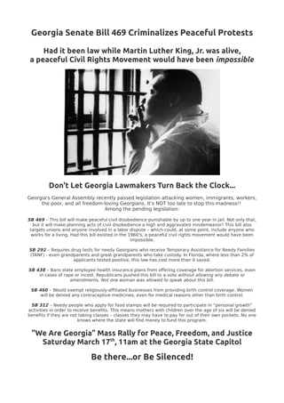 Georgia Senate Bill 469 Criminalizes Peaceful Protests

     Had it been law while Martin Luther King, Jr. was alive,
 a peaceful Civil Rights Movement would have been impossible




          Don't Let Georgia Lawmakers Turn Back the Clock...
Georgia's General Assembly recently passed legislation attacking women, immigrants, workers,
     the poor, and all freedom-loving Georgians. It's NOT too late to stop this madness!!
                               Among the pending legislation:

SB 469 – This bill will make peaceful civil disobedience punishable by up to one year in jail. Not only that,
   but it will make planning acts of civil disobedience a high and aggravated misdemeanor! This bill also
 targets unions and anyone involved in a labor dispute – which could, at some point, include anyone who
  works for a living. Had this bill existed in the 1960's, a peaceful civil rights movement would have been
                                                    impossible.

SB 292 – Requires drug tests for needy Georgians who receive Temporary Assistance for Needy Families
(TANF) - even grandparents and great grandparents who take custody. In Florida, where less than 2% of
                   applicants tested positive, this law has cost more than it saved.

SB 438 – Bans state employee health insurance plans from offering coverage for abortion services, even
    in cases of rape or incest. Republicans pushed this bill to a vote without allowing any debate or
                   amendments. Not one woman was allowed to speak about this bill.

 SB 460 – Would exempt religiously-affiliated businesses from providing birth control coverage. Women
     will be denied any contraceptive medicines, even for medical reasons other than birth control.

 SB 312 – Needy people who apply for food stamps will be required to participate in “personal growth”
activities in order to receive benefits. This means mothers with children over the age of six will be denied
benefits if they are not taking classes – classes they may have to pay for out of their own pockets. No one
                         knows where the state will find money to fund this program.


 ”We Are Georgia” Mass Rally for Peace, Freedom, and Justice
   Saturday March 17th, 11am at the Georgia State Capitol
                              Be there...or Be Silenced!
 