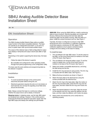 © 2013 UTC Fire & Security. All rights reserved. 1 / 6 P/N 3101077 • REV 05 • REB 23JAN13
SB4U Analog Audible Detector Base
Installation Sheet
EN FR
EN: Installation Sheet
Operation
The SB4U Analog Audible Detector Base adds an audible
output function to the listed compatible detectors. The base
can operate as an independent local alarm, or as part of a
zone or system alarm with synchronized audible output.
The output of this detector base is field-configurable for output
tone (steady or temporal) and output volume (low dBA or high
dBA).
Depending on the system supporting the device loop, the base
can:
• Follow the state of the device it supports
• Be controlled and configured for other operating modes
through front panel programming or the configuration utility
The base uses the same address and programming label as
the detector it supports.
Installation
Cautions
• To avoid accidental damage to the control panel,
disconnect all power before wiring the unit.
• Electrical supervision requires the wire run to be broken at
each terminal. Do not loop the signaling circuit field wires
around the terminals.
Note: Always connect the base to a continuous voltage,
whether the output tone is set to steady or temporal.
Sleeping rooms: In sleeping areas, use the high dBA output
and temporal tone settings. However, if the control panel is
producing the three-tone temporal evacuation signal, then the
high dBA output and steady tone settings are permissible.
AB4G-SB: When using the AB4G-SB box, install a reinforcing
plate at every knockout. (Reinforcing plates are included with
the box.) Remove the knockout first and then slide the
reinforcing plate into the plastic housing. After the plate is in
place, install the conduit connector and nut. See Figure 1.
Typically, the base is configured to produce a high dBA
temporal tone and is connected to a notification appliance
circuit that outputs a continuous 24 VDC signal. If the
notification appliance circuit outputs a temporal signal,
configure the tone setting on the base for steady.
To install the base:
1. The unit default is for high dBA output. To set the output to
low dBA, cut the circuit board trace as marked on the back
of the PC board. See Figure 3.
2. The unit default is for temporal pattern output. To set the
output to steady tone, cut the circuit board trace as
marked on the back of the PC board. See Figure 3.
3. Select and install a compatible electrical box, and bring
the field wiring into the box.
4. Install the trim ring and secure using screws. The trim ring
is included with the SB4U base. See Figure 2.
5. Make all wiring connections as shown in Figure 3.
6. Attach the base plate to the electrical box using the
screws provided with the electrical box.
7. Attach the trim ring to the base plate. Align the marks on
the trim ring and base plate, press the trim ring onto the
base plate, and then rotate the trim ring until it locks into
place.
8. Attach the desired detector to the base. Align the arrows
on the detector and trim ring, press the detector into the
base, and then rotate the detector until it locks into place.
9. Apply power and activate the unit to verify that it is
operating properly.
 