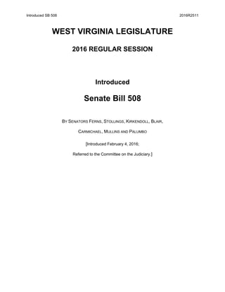 Introduced SB 508 2016R2511
WEST VIRGINIA LEGISLATURE
2016 REGULAR SESSION
Introduced
Senate Bill 508
BY SENATORS FERNS, STOLLINGS, KIRKENDOLL, BLAIR,
CARMICHAEL, MULLINS AND PALUMBO
[Introduced February 4, 2016;
Referred to the Committee on the Judiciary.]
 