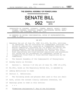 HOUSE AMENDED
PRIOR PRINTER'S NOS. 609, 731 PRINTER'S NO. 1897
THE GENERAL ASSEMBLY OF PENNSYLVANIA
SENATE BILL
No. 562 Session of
2015
INTRODUCED BY GORDNER, SCARNATI, CORMAN, MENSCH, ARGALL, VOGEL,
FOLMER, STEFANO, SCAVELLO, AUMENT, HUTCHINSON, WHITE, WARD,
RAFFERTY AND DINNIMAN, MARCH 13, 2015
AS AMENDED ON SECOND CONSIDERATION, HOUSE OF REPRESENTATIVES,
JUNE 7, 2016
AN ACT
Amending the act of June 25, 1982 (P.L.633, No.181), entitled,
as reenacted, "An act providing for independent oversight and
review of regulations, creating an Independent Regulatory
Review Commission, providing for its powers and duties and
making repeals," further providing for definitions, for
proposed regulations and procedures for review, for final-
form regulations and final-omitted regulations and procedures
for review and for procedures for subsequent review of
disapproved final-form or final-omitted regulations by the
commission.
The General Assembly of the Commonwealth of Pennsylvania
hereby enacts as follows:
Section 1. Section 3 of the act of June 25, 1982 (P.L.633,
No.181), known as the Regulatory Review Act, is amended by
adding definitions to read:
Section 3. Definitions.
The following words and phrases when used in this act shall
have, unless the context clearly indicates otherwise, the
meanings given to them in this section:
* * *
"Committee chairperson." Any of the following:
1
2
3
4
5
6
7
8
9
10
11
12
13
14
15
16
17
18
19
20
21
 
