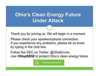Ohio’s Clean Energy Future
Under Attack
Thank you for joining us. We will begin in a moment
o
s
ill
moment.
Please check your speakers/phone connection.
If you experience any problems please let us know
problems,
by typing in the chat box.
Follow the OEC on Twitter: @OhioEnviro
Use #StopSB58 to protect Ohio’s clean energy future

 