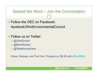 Spread the Word – Join the Conversation
 Follow the OEC on Facebook:

facebook/OhioEnvironmentalCouncil
 Follow us on Twitter:
 @OhioEnviro
 @BrianKaiser
 @StatehouseJack
Share, Retweet, and Post Your Thoughts on SB 58 with #StopSB58

@OhioEnviro

# StopSB58

 