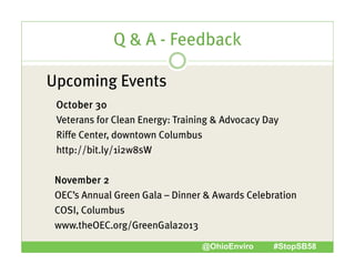 Q & A - Feedback
Upcoming Events
October 30
Veterans for Clean Energy: Training & Advocacy Day
Riffe Center, downtown Columbus
http://bit.ly/1i2w8sW
p //
y/
November 2
OEC’s Annual Green Gala – Dinner & Awards Celebration
COSI, Columbus
www.theOEC.org/GreenGala2013
www theOEC org/GreenGala2013
@OhioEnviro

#StopSB58

 