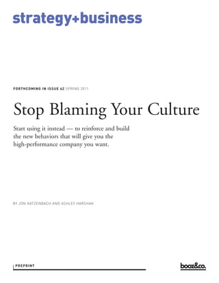 strategy+business



FORTHCOMING IN ISSUE 62 SPRING 2011




BY JON KATZENBACH AND ASHLEY HARSHAK
Stop Blaming Your Culture
Start using it instead — to reinforce and build
the new behaviors that will give you the
high-performance company you want.




 PREPRINT
 REPRINT 00000
 