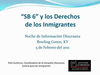 “SB 6” y los Derechos de los Inmigrantes Noche de Información Diocesana  Bowling Green, KY 5 de Febrero del 2011 Patti Gutiérrez, Coordinadora de la Campaña Diocesana Justicia para los Inmigrantes 
