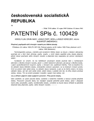 československá socialistickÁ
REPUBLIKA
10
- . Třída 72/01 vydáno 15. srpna 1981 Vyloženo 15. února 1961
PATENTNÍ SPIs č. 100429
KÄROLY LUN, ERVIN NAGY, LÁSZLÓ PAPP, GÉZA a LÄSZLÓ VERECZKY, všichni
BUDAPEŠŤ (MAĎARSKO)
Přepínač, popřípadě volič vlnových rozsahů pro tištěné obvody
Přihlášeno 20. května 1959 (PV 2971-59) Platnost patentu od 20. května 1959 Právo přednosti od 21.
května 1958 (Maďarsko)
Technologického postupu, známého pod označením tištěný obvod, se dosud u televisní velkovýroby
používalo jen u těch částí přístroje, popříp. stupňů, u nichž nebylo zapotřebí prvky obvodu přepínat,
jelikož dosud používané voliče vlnových rozsahů a přepínače byly zapojovány jen pomocí obyčejných
vedení.
Vynálezem se umožní, že lze natištěných proudových obvodů používat také u rozhlasových
přijímačů s několika vlnovými rozsahy, jakož i u oněch televisních přijímačů, jež pracují s několika kanály,
v jejich vysokofrekvenčních stupních, popříp. u tónových clon, opatřených tlačítky. Toho se dosáhne tím,
že základní deska tištěného obvodu, zhotoveného známým způsobem, se na vhodných místech provrtá,
čímž se prolomí také vodivá vrstva, na základní desce nanesená, a pak se do těchto otvorů z té strany
základní desky, jež leží proti vodivé vrstvě, zatlačí dotyky v podobě nýtů tak, že dříky dotyků pronikají
vodivou vrstvou. Tím se umožní provedení kovového spojení mezi vodivou vrst
vou a dříkem pájením (také spájením ponorem. Přes pevné dotyky,
takto vytvořené, se upraví posuvná deska, vyrobená z isolačního materiálu a nesoucí pruživé pohyblivé
doteky. Posunutím posuvné desky lze navzājem spojovat jednotlivé pevné doteky, jakož i připojovat
různé prvky proudového, popříp. oscilátorového obvodu, umístěné na kluzné desce střídavě na jednotlivé
dotykové body přepínače, popříp. voliče vlnových rozsahů. - - - - - -
 