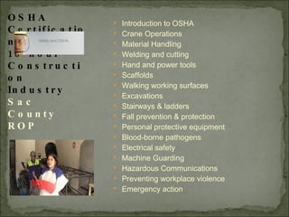Introduction to OSHA Crane Operations Material Handling Welding and cutting Hand and power tools Scaffolds Walking working surfaces Excavations Stairways & ladders Fall prevention & protection Personal protective equipment Blood-borne pathogens Electrical safety Machine Guarding Hazardous Communications Preventing workplace violence Emergency action OSHA Certification 10-hour Construction Industry Sac County ROP 