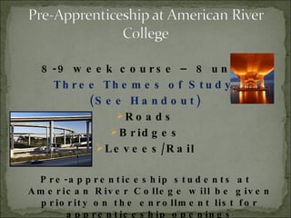 8-9 week course – 8 units Three Themes of Study: (See Handout) Roads Bridges Levees/Rail Pre-apprenticeship students at American River College will be given priority on the enrollment list for apprenticeship openings 