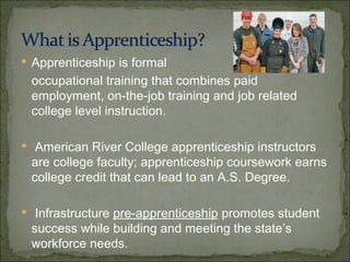 Apprenticeship is formal  occupational training that combines paid employment, on-the-job training and job related college level instruction. American River College apprenticeship instructors are college faculty; apprenticeship coursework earns college credit that can lead to an A.S. Degree.  Infrastructure  pre-apprenticeship  promotes student success while building and meeting the state’s workforce needs. 