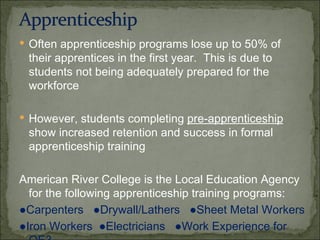 Often apprenticeship programs lose up to 50% of their apprentices in the first year.  This is due to students not being adequately prepared for the workforce However, students completing  pre-apprenticeship  show increased retention and success in formal apprenticeship training American River College is the Local Education Agency for the following apprenticeship training programs: ● Carpenters  ● Drywall/Lathers  ● Sheet Metal Workers ● Iron Workers  ● Electricians  ● Work Experience for OE3 