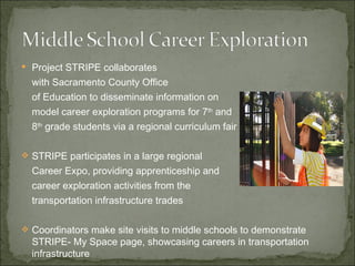 Project STRIPE collaborates  with Sacramento County Office  of Education to disseminate information on model career exploration programs for 7 th  and 8 th  grade students via a regional curriculum fair STRIPE participates in a large regional  Career Expo, providing apprenticeship and  career exploration activities from the transportation infrastructure trades Coordinators make site visits to middle schools to demonstrate STRIPE- My Space page, showcasing careers in transportation infrastructure  
