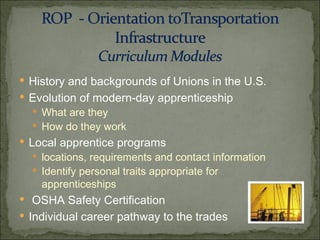 History and backgrounds of Unions in the U.S. Evolution of modern-day apprenticeship What are they How do they work Local apprentice programs  locations, requirements and contact information Identify personal traits appropriate for apprenticeships OSHA Safety Certification Individual career pathway to the trades 