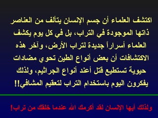 اكتشف العلماء أن جسم الإنسان يتألف من العناصر ذاتها الموجودة في التراب، بل في كل يوم يكشف العلماء أسراراً جديدة لتراب الأرض، وآخر هذه الاكتشافات أن بعض أنواع الطين تحوي مضادات حيوية تستطيع قتل أعند أنواع الجراثيم، ولذلك يفكرون اليوم باستخدام التراب لتعقيم المشافي !! ولذلك أيها الإنسان لقد أكرمك الله عندما خلقك من تراب ! 