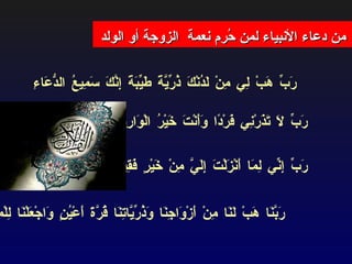 من دعاء الأنبياء لمن حُرم نعمة  الزوجة أو الولد *   رَبِّ لَا تَذَرْنِي فَرْدًا وَأَنْتَ خَيْرُ الْوَارِثِينَ  *   رَبَّنَا هَبْ لَنَا مِنْ أَزْوَاجِنَا وَذُرِّيَّاتِنَا قُرَّةَ أَعْيُنٍ وَاجْعَلْنَا لِلْمُتَّقِينَ إِمَامًا  *   رَبِّ إِنِّي لِمَا أَنْزَلْتَ إِلَيَّ مِنْ خَيْرٍ فَقِيرٌ  *   رَبِّ هَبْ لِي مِنْ لَدُنْكَ ذُرِّيَّةً طَيِّبَةً إِنَّكَ سَمِيعُ الدُّعَاءِ  