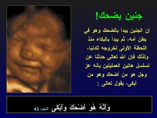 جنين يضحك ! إن الجنين يبدأ بالضحك وهو في بطن أمه، ثم يبدأ بالبكاء منذ اللحظة الأولى لخروجه للدنيا، ولذلك فإن الله تعالى حدثنا عن تسلسل هاتين العمليتين بأنه عز وجل هو من أضحك وهو من أبكى، يقول تعالى  : وَأَنَّهُ هُوَ أَضْحَكَ وَأَبْكَى  النجم : 43 