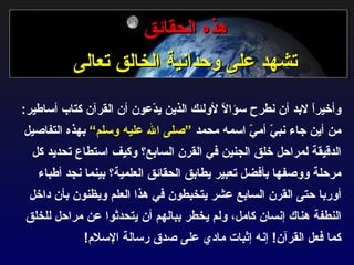 هذه الحقائق تشهد على وحدانية الخالق تعالى وأخيراً لابد أن نطرح سؤالاً لأولئك الذين يدّعون أن القرآن كتاب أساطير :  من أين جاء نبيّ أميّ اسمه محمد  ”صلى الله عليه وسلم“  بهذه التفاصيل الدقيقة لمراحل خلق الجنين في القرن السابع؟ وكيف استطاع تحديد كل مرحلة ووصفها بأفضل تعبير يطابق الحقائق العلمية؟ بينما نجد أطباء أوربا حتى القرن السابع عشر يتخبطون في هذا العلم ويظنون بأن داخل النطفة هناك إنسان كامل، ولم يخطر ببالهم أن يتحدثوا عن مراحل للخلق كما فعل القرآن !  إنه إثبات مادي على صدق رسالة الإسلام ! 
