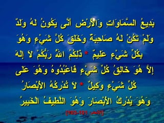بَدِيعُ السَّمَاوَاتِ وَالْأَرْضِ أَنَّى يَكُونُ لَهُ وَلَدٌ وَلَمْ تَكُنْ لَهُ صَاحِبَةٌ وَخَلَقَ كُلَّ شَيْءٍ وَهُوَ بِكُلِّ شَيْءٍ عَلِيمٌ  *   ذَلِكُمُ اللَّهُ رَبُّكُمْ لَا إِلَهَ إِلَّا هُوَ خَالِقُ كُلِّ شَيْءٍ فَاعْبُدُوهُ وَهُوَ عَلَى كُلِّ شَيْءٍ وَكِيلٌ  *   لَا تُدْرِكُهُ الْأَبْصَارُ وَهُوَ يُدْرِكُ الْأَبْصَارَ وَهُوَ اللَّطِيفُ الْخَبِيرُ  [ الأنعام : 101-103] 