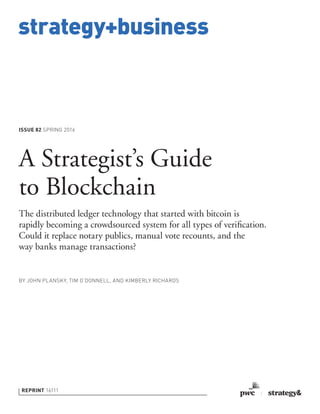 strategy+business
ISSUE 82 SPRING 2016
REPRINT 16111
BY JOHN PLANSKY, TIM O’DONNELL, AND KIMBERLY RICHARDS
A Strategist’s Guide
to Blockchain
The distributed ledger technology that started with bitcoin is
rapidly becoming a crowdsourced system for all types of veriﬁcation.
Could it replace notary publics, manual vote recounts, and the
way banks manage transactions?
 